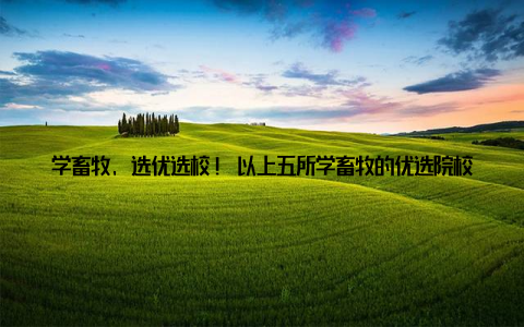 学畜牧, 选优选校! 以上五所学畜牧的优选院校, 均为国家双一流建设高校, 拥有强大的师资力量、丰富的实践教学资源和丰硕的科研成果